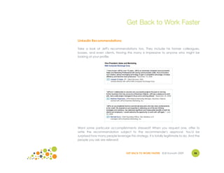Get Back to Work Faster

LinkedIn Recommendations

Take a look at Jeff's recommendations too. They include his former colleagues,
bosses, and even clients. Having this many is impressive to anyone who might be
looking at your profile.




Want some particular accomplishments stressed? When you request one, offer to
write the recommendation subject to the recommender's approval. You'd be
surprised how many people leverage this strategy. It is totally legitimate to do. And the
people you ask are relieved!



                                   GET BACK TO WORK FASTER ©Jill Konrath 2009        46
 