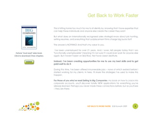 Get Back to Work Faster

                                     This is hitting home too much for me to sit silently by, knowing that I have expertise that
                                     can help these individuals and anyone else create the career they want.

                                     But what does an internationally recognized sales strategist know about job hunting,
                                     writing resumes, and everything that outplacement firms charge big bucks for?

                                     The answer is NOTHING! And that's my value to you.

                                      I've been unemployed for over 21 years. And, I even tell people today that I am
 Fortune "must read" sales book.     "functionally unemployable" meaning I'm not sure if I could ever work for anyone else
Click to download 2 free chapters.   again. But I haven't been on Skid Row. Nor have I been destitute.

                                     Instead, I've been creating opportunities for me to use my best skills and to get
                                     paid well to do it.

                                     During this time, I've been offered innumerable jobs – none of which existed before I
                                     started working for my clients. In here, I'll share the strategies I've used to make this
                                     happen.

                                     For those of you who've read Selling to Big Companies, my book on how to crack into
                                     corporate accounts, you'll discover totally NEW applications for everything you've
                                     already learned. Perhaps you never made these connections before, but as you'll see
                                     – they are there.




                                                                         GET BACK TO WORK FASTER ©Jill Konrath 2009         5
                                                                                                                            4
 