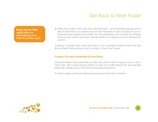 Get Back to Work Faster

                        ● Write your content. This is the most important part – and you'll likely agonize over it
Blogs are the killer
                          like you did when you created your resume. However, it's also a chance for you to
application for
                          showcase your talents to the world! You can repurpose much of what you already
professionals who
                          have on your resume and your LinkedIn profile, so at least you're not starting from
want to create a job.
                          scratch.

                        Creating a website takes some time. But it's such a powerful support tool in the Get
                        Back to Work Faster process, that it's virtually a "must have" today.



                        Create a Thought-Leadership Focused Blog

                        Most job seekers have absolutely no idea why they'd want to blog or how to do it.
                        They think, "Why would anyone bother to read my pontifications?" Or, they feel like
                        blogs are a passing fancy that have now passed their prime.

                        It's time to wake up! You're missing the boat about what this is all about.




                                                           GET BACK TO WORK FASTER ©Jill Konrath 2009        51
 
