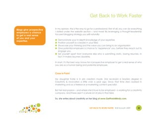 Get Back to Work Faster

                         In my opinion, this is the way to go for a professional. First of all, you can do everything
Blogs give prospective
                         I stated under the website section – and more! By leveraging a thought-leadership
employers a chance
                         focused blogging strategy you will naturally:
to get a real sense
of you and your
                         ● Demonstrate your in-depth knowledge of your expertise.
expertise.
                         ● Position yourself as a leader in your field.
                         ● Showcase your thinking and the value you can bring to an organization.
                         ● Give potential employers a chance to "experience" you, before they reach out to
                           engage you.
                         ● Set yourself apart from everyone else who is submitting static, boring resumes. In
                           fact, it makes resumes obsolete.

                         In short, it's the best way I know for a prospective employer to get a real sense of who
                         you are as a human being and potential employee.



                         Case in Point

                         My daughter Katie is in job creation mode. She received a Masters degree in
                         Creativity & Innovation a little over a year ago. Since that time she's worked in
                         marketing and as a freelance e-marketing content specialist.

                         But her real passion – and where she'd love to be employed – is working for a creativity
                         company. And there aren't a whole lot of jobs in that field.

                         So, she writes about creativity on her blog at www.GetFreshMinds.com.



                                                             GET BACK TO WORK FASTER ©Jill Konrath 2009         52
 