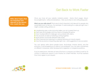 Get Back to Work Faster

                          Once you have all your website material posted - Home (front page), About,
Write about topics that
                          Accomplishments, & Recommendations – then you're free to start writing blog posts.
are important and
relevant to the person
                          What can you write about? Think about what's important and relevant to people who
who could hire you.
                          would likely want to hire you. For example, if I were looking for a sales job right now, I
                          might consider writing articles on:

                          ●   Lengthening sales cycles and what sellers can do to speed them up.
                          ●   New sales technologies and how they're changing the game.
                          ●   How I tackled difficult challenges I encountered with clients.
                          ●   The necessity of sales & marketing coming together.
                          ●   Book reviews of recently released sales books.
                          ●   What I learned from listening to a webinar featuring an industry expert.
                          ●   How the economy is impacting sales right now – and suggestions to be successful.

                          You can always write about people issues, technology, industry trends, and the
                          economy. If you're keeping up to date on your profession, you can write commentary
                          on different companies, latest developments, legislation or mergers/acquisitions.

                          If you're really brave, interview an executive from a company you'd like to work for. Or
                          contact a well-known person in your industry for a brief interview. You'll be surprised
                          how many agree to your request.




                                                             GET BACK TO WORK FASTER ©Jill Konrath 2009        54
 