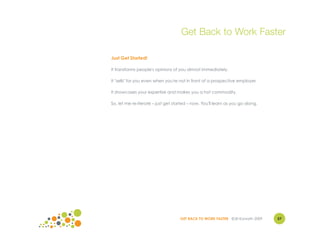 Get Back to Work Faster

Just Get Started!

It transforms people's opinions of you almost immediately.

It "sells" for you even when you're not in front of a prospective employer.

It showcases your expertise and makes you a hot commodity.

So, let me re-iterate – just get started – now. You'll learn as you go along.




                                    GET BACK TO WORK FASTER ©Jill Konrath 2009   57
 