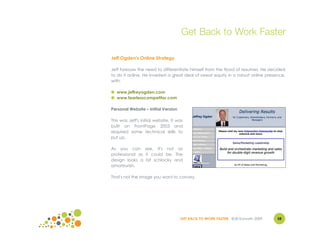 Get Back to Work Faster

Jeff Ogden's Online Strategy

Jeff foresaw the need to differentiate himself from the flood of resumes. He decided
to do it online. He invested a great deal of sweat equity in a robust online presence,
with:

● www.jeffreyogden.com
● www.fearlesscompetitor.com

Personal Website – Initial Version

This was Jeff's initial website. It was
built on FrontPage 2003 and
required some technical skills to
put up.

As you can see, it's not as
professional as it could be. The
design looks a bit schlocky and
amateurish.

That's not the image you want to convey.




                                     GET BACK TO WORK FASTER ©Jill Konrath 2009   58
 