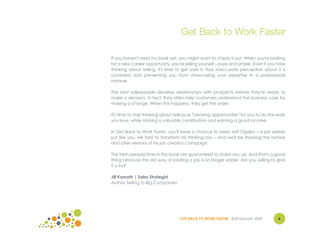 Get Back to Work Faster

If you haven't read my book yet, you might want to check it out. When you're looking
for a new career opportunity, you're selling yourself – pure and simple. Even if you hate
thinking about selling, it's time to get over it. Your inaccurate perception about it is
outdated and preventing you from showcasing your expertise in a professional
manner.

The best salespeople develop relationships with prospects before they're ready to
make a decision. In fact, they often help customers understand the business case for
making a change. When this happens, they get the order.

It's time to start thinking about selling as "creating opportunities" for you to do the work
you love, while making a valuable contribution and earning a good income.

In Get Back to Work Faster, you'll have a chance to meet Jeff Ogden – a job seeker
just like you. He had to transform his thinking too – and we'll be showing the before
and after versions of his job creation campaign.

The fresh perspectives in this book are guaranteed to shake you up. And that's a good
thing because the old way of landing a job is no longer viable. Are you willing to give
it a try?

Jill Konrath | Sales Strategist
Author, Selling to Big Companies




                                    GET BACK TO WORK FASTER ©Jill Konrath 2009          6
                                                                                        4
 