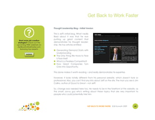 Get Back to Work Faster

                             Thought Leadership Blog – Initial Version


          ?                  This is Jeff's initial blog. What I really
                             liked about it was that he was
                             putting up great content that
  Want more job creation
 strategies? Check out the   demonstrates his thought leader-
upcoming FREE webinars on    ship. He has articles entitled:
 GetBacktoWorkFaster.com
    featuring top experts.
                             ● Generating Demand Starts with
                               Understanding
                             ● The Only Thing We Have to Fear
                               is Fear Itself
                             ● What is a Fearless Competitor?
                             ● How Great Companies Turn
                               Crisis into Opportunity.

                             This alone makes it worth reading – and really demonstrates his expertise.

                             However, it looks totally different from his personal website, which doesn't look so
                             professional. Also, you can't find any info about Jeff on the site. The man you see is Jim
                             Collins, author of Good to Great – not Jeff!

                             So, change was needed here too. He needs to be in the forefront of this website, as
                             the smart, savvy guy who's writing about these topics that are very important to
                             people who could potentially hire him.




                                                                     GET BACK TO WORK FASTER ©Jill Konrath 2009   60
 