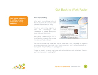 Get Back to Work Faster

                       New, Improved Blog
Your online presence
is working for you –
                       What you'll immediately notice is
even when you're
                       the visual continuity between Jeff's
sleeping!
                       personal website and his blog.

                       Now they are working together to
                       "sell"  his     knowledge     and
                       capabilities to people who could
                       potentially use his services.

                       Jeff's photo is right up front too, so
                       anyone who comes across the site
                       now knows who is writing it.

                       He's also starting to use these blog articles in his direct mail campaign to potential
                       employers. He pastes the article into a Word document, lays it out professionally so it
                       looks good, and prints it out on quality paper.

                       Finally, he mails it to senior executives with a handwritten note attached, "Thought
                       you'd be interested in reading this."




                                                           GET BACK TO WORK FASTER ©Jill Konrath 2009     61
 