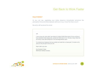 Get Back to Work Faster

Does It Matter?

As you can see, upgrading your online presence immediately enhances the
perception that potential employers will have of you. Invest the time to do it!

Recently Jeff received this email:




     Jeff,

     I came across your name while I was looking at a listing of Notre Dame alums. It turns out that we
     have somewhat similar backgrounds, coming from Notre Dame (I'm an ’83 alum), living in New York
     and having a deep sales background in the technology/software space.

     I've reviewed your background and your website and would like to at least grab 10 minutes on the
     phone one day and get to know you a bit.

     Hope to talk to you soon.

     Vice President of Sales
     Well-Known Software Company




                                          GET BACK TO WORK FASTER ©Jill Konrath 2009                      62
 