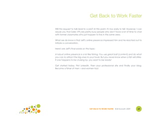Get Back to Work Faster

Will this request to talk lead to a job? At this point, it's too early to tell. However, I can
assure you that Sales VPs are pretty busy people who don't have a lot of time to chat
with former classmates who just happen to live in the same area.

What we do know is that Jeff's online presence impressed him and he reached out to
initiate a conversation.

Here's are Jeff's final words on this topic:

A robust online presence is a lot like fishing. You use great bait (content) and do what
you can to attract the big ones to your hook. But you never know when a fish will strike.
If one happens to be cruising by, you want to be ready!

Get started today. First LinkedIn, then your professional site and finally your blog.
Become a fisher of men – and women too!




                                     GET BACK TO WORK FASTER ©Jill Konrath 2009          63
 