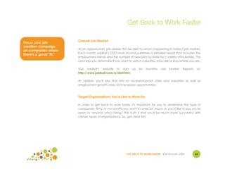 Get Back to Work Faster

Focus your job          Overall Job Market
creation campaign
                        As an opportunistic job seeker, first be alert to what's happening in today's job market.
on companies where
                        Each month JobBait's CEO Mark Hovind publishes a detailed report that includes the
there's a good "fit."
                        employment trends and the number of new jobs by state for a variety of industries. This
                        can help you determine if you want to switch industries, relocate or stay where you are.

                        Visit JobBait's website to sign up          for   monthly   Job   Market   Reports    at:
                        http://www.jobbait.com/e/start.htm

                        At JobBait, you'll also find info on recession-proof cities and industries as well as
                        employment growth rates and recession opportunities.



                        Target Organizations You'd Like to Work for

                        In order to get back to work faster, it's important for you to determine the type of
                        companies, firms or non-profits you want to work for. Much as you'd like to say you're
                        open to "anyone who's hiring," the truth is that you'll be much more successful with
                        certain types of organizations. So, get clear first.




                                                           GET BACK TO WORK FASTER ©Jill Konrath 2009        66
 