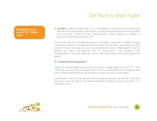Get Back to Work Faster

                       ● Location is vital too. While most of us would prefer not having to move, others may
Intangible factors
                         see this as an opportunity to relocate to a more recession-proof part of the country.
impact "fit." Define
                         For more info, check out the recession-proof cities analysis on JobBait at
yours.
                         http://www.jobbait.com/a/rpa.htm

                       In my work, here are the demographics of my typical customers – midsize or larger
                       companies involved in business-to-business sales. The industries I generally work with
                       are technology, business services and professional services. Their growth rate has
                       slowed, but they're still growing. Also, for many years I only worked in the
                       Minneapolis/St. Paul area, although now my clients are across the country and even
                       global.

                       2. Consider the Psychographics

                       These are the intangible factors that can have a huge impact on your "fit" – and
                       ultimately, your success in a specific job. If you've ever worked for a company that
                       had a different personality or values from you, then you know what I mean.

                       For example, I do not work well with slow-moving companies. I drive them crazy and
                       vice versa. Nor will I work for the military-industrial complex or tobacco industry. It's a
                       personal choice.




                                                           GET BACK TO WORK FASTER ©Jill Konrath 2009        68
 
