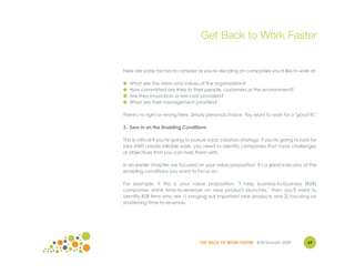 Get Back to Work Faster


Here are some factors to consider as you're deciding on companies you'd like to work at:

●   What are the vision and values of the organization?
●   How committed are they to their people, customers or the environment?
●   Are they innovators or low cost providers?
●   What are their management priorities?

There's no right or wrong here. Simply personal choice. You want to work for a "good fit."

3. Zero in on the Enabling Conditions

This is critical if you're going to pursue a job creation strategy. If you're going to look for
jobs AND create billable work, you need to identify companies that have challenges
or objectives that you can help them with.

In an earlier chapter, we focused on your value proposition. It's a great indicator of the
enabling conditions you want to focus on.

For example, if this is your value proposition: "I help business-to-business (B2B)
companies shrink time-to-revenue on new product launches," then you'll want to
identify B2B firms who are 1) bringing out important new products and 2) focusing on
shortening time-to-revenue.




                                     GET BACK TO WORK FASTER ©Jill Konrath 2009           69
 