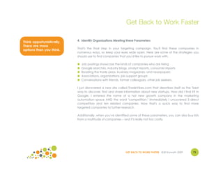 Get Back to Work Faster

                           4. Identify Organizations Meeting these Parameters
Think opportunistically.
There are more
                           That's the final step in your targeting campaign. You'll find these companies in
options than you think.
                           numerous ways, so keep your eyes wide open. Here are some of the strategies you
                           should use to find companies that you'd like to pursue work with.

                           ●   Job postings showcase the kinds of companies who are hiring
                           ●   Google searches, industry blogs, analyst reports, consumer reports
                           ●   Reading the trade press, business magazines, and newspapers
                           ●   Associations, organizations, job support groups
                           ●   Conversations with friends, former colleagues, other job seekers.

                           I just discovered a new site called TradeVibes.com that describes itself as the "best
                           way to discover, find and share information about new startups. How did I find it? In
                           Google, I entered the name of a hot new growth company in the marketing
                           automation space AND the word "competition." Immediately I uncovered 3 direct
                           competitors and ten related companies. Now that's a quick way to find more
                           targeted companies to further research.

                           Additionally, when you've identified some of these parameters, you can also buy lists
                           from a multitude of companies – and it's really not too costly.




                                                              GET BACK TO WORK FASTER ©Jill Konrath 2009    71
 