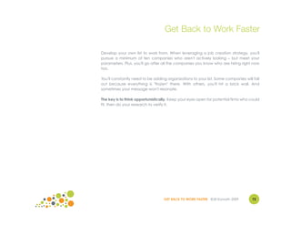 Get Back to Work Faster

Develop your own list to work from. When leveraging a job creation strategy, you'll
pursue a minimum of ten companies who aren't actively looking – but meet your
parameters. Plus, you'll go after all the companies you know who are hiring right now
too.

You'll constantly need to be adding organizations to your list. Some companies will fall
out because everything is "frozen" there. With others, you'll hit a brick wall. And
sometimes your message won't resonate.

The key is to think opportunistically. Keep your eyes open for potential firms who could
fit, then do your research to verify it.




                                  GET BACK TO WORK FASTER ©Jill Konrath 2009        72
 