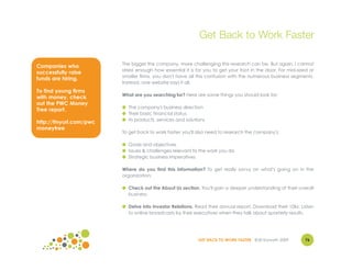 Get Back to Work Faster

                         The bigger the company, more challenging this research can be. But again, I cannot
Companies who
                         stress enough how essential it is for you to get your foot in the door. For mid-sized or
successfully raise
                         smaller firms, you don't have all this confusion with the numerous business segments.
funds are hiring.
                         Instead, one website says it all.
To find young firms
                         What are you searching for? Here are some things you should look for:
with money, check
out the PWC Money
                         ● The company's business direction
Tree report.
                         ● Their basic financial status
                         ● Its products, services and solutions
http://tinyurl.com/pwc
moneytree
                         To get back to work faster, you'll also need to research the company's:

                         ● Goals and objectives
                         ● Issues & challenges relevant to the work you do
                         ● Strategic business imperatives

                         Where do you find this information? To get really savvy on what's going on in the
                         organization:

                         ● Check out the About Us section. You'll gain a deeper understanding of their overall
                           business.

                         ● Delve into Investor Relations. Read their annual report. Download their 10ks. Listen
                           to online broadcasts by their executives when they talk about quarterly results.




                                                            GET BACK TO WORK FASTER ©Jill Konrath 2009       76
 