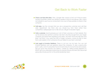 Get Back to Work Faster

● Check out Executive Bios. Then, Google their names to find out if they've been
  quoted anywhere, written any articles or spoken in front of any groups. Also, check
  out LinkedIn to see if you're connected in any way to these people or others in their
  company.

● Call sales. Use the concept that you are a prospective customer and call their
  sales department. Ask them why you should buy from them rather than
  competitors. Salespeople love to talk and you will get invaluable insights.

● Call a customer. Most businesses put a list of their customers on their website. Pick
  up the phone and call that customer. Ask them why they bought from your target
  company and what their experience has been. Ask them what they like best and
  least. Just think, if you were the CEO of target company, would you like to hear
  from a job seeker or from someone who just talked to your best customer?

● Look again at Investor Relations. There is a lot you can do here. You can call
  Investor Relations and ask questions about the company. It's also a good entry
  point. Lastly, a lot of companies host an Investor Day for mutual funds and analysts.
  Did you know that anyone can attend – merely by calling Investor Relations to
  RSVP? Jeff once attended Investor Day for Gartner Group and their CEO Gene Hall
  personally introduced him to the entire leadership team.




                                  GET BACK TO WORK FASTER ©Jill Konrath 2009       77
 