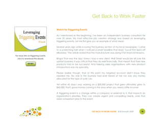 Get Back to Work Faster

                                      Watch for Triggering Events

                                      As I mentioned at the beginning, I've been an independent business consultant for
                                      over 20 years. My most effective job creation strategy was based on leveraging
                                      triggering events. Let me first give you an example of what mean.

                                      Several years ago while scouring the business section of my local newspaper, I came
                                      to a screeching halt when I noticed a small headline that read, "Local Firm Spins off
                                      eBusiness." The article stated that the manufacturer was doing it for financial reasons.
For more info on triggering events,
  click to download this ebook:       Bingo! That was the day I knew I had a new client. Wall Street would be all over this
                                      upstart business; it was critical that they do well financially. That meant that their new
                                      products had to be successful. And helping sales organizations with new product
                                      introductions was my specialty.

                                      Please realize though, that at this point my targeted account didn't know they
                                      needed me. No one in this business had ever heard of me nor was any money
                                      allocated for the type of work I do.

                                      Yet within 45 days I was working on a $30,000 project that grew ultimately grew to
                                      $45,000. That's good money coming in the door when you need a little income!

                                      A triggering event is a change within a company or external to it, that impacts an
                                      organization's priorities. They can create urgent and compelling needs, ones that
                                      were nonexistent prior to the event.




                                                                         GET BACK TO WORK FASTER ©Jill Konrath 2009        78
 