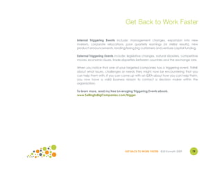 Get Back to Work Faster

Internal Triggering Events include: management changes, expansion into new
markets, corporate relocations, poor quarterly earnings (or stellar results), new
product announcements, landing/losing big customers and venture capital funding.

External Triggering Events include: legislative changes, natural disasters, competitive
moves, economic issues, trade disparities between countries and the exchange rate.

When you notice that one of your targeted companies has a triggering event, THINK
about what issues, challenges or needs they might now be encountering that you
can help them with. If you can come up with an IDEA about how you can help them,
you now have a valid business reason to contact a decision maker within the
organization.

To learn more, read my free Leveraging Triggering Events ebook.
www.SellingtoBigCompanies.com/trigger




                                  GET BACK TO WORK FASTER ©Jill Konrath 2009       79
 