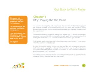 Get Back to Work Faster

Using your job
                         Chapter 1
creation strategies
makes me feel like
                         Stop Playing the Old Game
I'm in charge.
                         Are you tired of competing with every Tonya, Dick and Terry for the limited supply of
I'm not relying on job
                         job postings available in the market today? Do you dread the thought of being
postings, websites or
                         passed over one more time by someone who was willing to take less money or had
newspapers.
                         less experience?
I find a company that
                         Traditional strategies to land a job are stacked against you. It's virtually impossible to
interests me and I
                         come out a winner when 452 other qualified people apply for the same position. And
connect at the highest
                         making it to the final four is no consolation when someone else gets the offer.
level on my terms.
                         Finding a job anytime is a downright miserable process to go through. It's even worse
Jeff Ogden
                         when the economy is in bad shape.

                         If you're like most job seekers I know, your days are filled with networking. You make
                         calls to strangers, begging for a slice of their time over a cup of coffee. You hope
                         against hope that they'll know about a job opening for which you're qualified, but
                         know how unlikely that is to happen.

                         You schlep your resume onto anyone who's willing to take a look. You post it on every
                         online job board – even the ones that look suspect.




                                                            GET BACK TO WORK FASTER ©Jill Konrath 2009         8
 