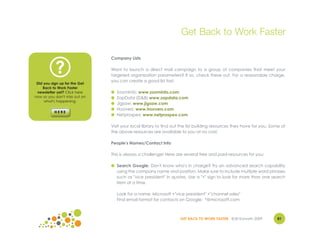 Get Back to Work Faster

                               Company Lists


           ?                   Want to launch a direct mail campaign to a group of companies that meet your
                               targeted organization parameters? If so, check these out. For a reasonable charge,
                               you can create a good list fast.
 Did you sign up for the Get
    Back to Work Faster
 newsletter yet? Click here    ●   ZoomInfo: www.zoominfo.com
now so you don't miss out on   ●   ZapData (D&B) www.zapdata.com
     what's happening.
                               ●   Jigsaw: www.jigsaw.com
                               ●   Hoovers: www.hoovers.com
                               ●   Netprospex: www.netprospex.com

                               Visit your local library to find out the list building resources they have for you. Some of
                               the above resources are available to you at no cost.

                               People's Names/Contact Info

                               This is always a challenge! Here are several free and paid resources for you:

                               ● Search Google: Don't know who's in charge? Try an advanced search capability
                                 using the company name and position. Make sure to include multiple word phrases
                                 such as "vice president" in quotes. Use a "+" sign to look for more than one search
                                 item at a time.

                                   Look for a name: Microsoft +"vice president" +"channel sales"
                                   Find email format for contacts on Google: *@microsoft.com



                                                                   GET BACK TO WORK FASTER ©Jill Konrath 2009        81
 