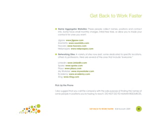 Get Back to Work Faster

● Name Aggregator Websites: These people collect names, positions and contact
  info. Some have small monthly charges, initial free trials, or allow you to trade your
  contacts for ones you want:

  Jigsaw: www.jigsaw.com
  ZoomInfo: www.zoominfo.com
  Hoovers: www.hoovers.com
  Netprospex: www.netprospex.com

● Networking Sites: A variety of sites now exist, some dedicated to specific locations,
  others to professions. Here are several of the ones that include "everyone."

  LinkedIn: www.LinkedIn.com
  Spoke: www.spoke.com
  Plaxo: www.plaxo.com
  My Workster: www.myworkster.com
  Ecademy: www.ecademy.com
  Xing: www.Xing.com



Pick Up the Phone

I also suggest that you call the company with the sole purpose of finding the names of
some people in positions you're hoping to reach. DO NOT GO TO HUMAN RESOURCES.




                                  GET BACK TO WORK FASTER ©Jill Konrath 2009        82
 