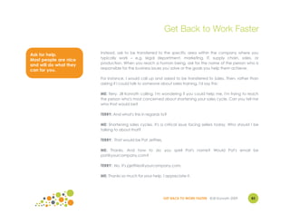 Get Back to Work Faster

                        Instead, ask to be transferred to the specific area within the company where you
Ask for help.
                        typically work – e.g. legal department, marketing, IT, supply chain, sales, or
Most people are nice
                        production. When you reach a human being, ask for the name of the person who is
and will do what they
                        responsible for the business issues you solve or the goals you help them achieve.
can for you.
                        For instance, I would call up and asked to be transferred to Sales. Then, rather than
                        asking if I could talk to someone about sales training, I'd say this:

                        ME: Terry. Jill Konrath calling. I'm wondering if you could help me. I'm trying to reach
                        the person who's most concerned about shortening your sales cycle. Can you tell me
                        who that would be?

                        TERRY: And what's this in regards to?

                        ME: Shortening sales cycles. It's a critical issue facing sellers today. Who should I be
                        talking to about that?

                        TERRY: That would be Pat Jeffries.

                        ME: Thanks. And how to do you spell Pat's name? Would Pat's email be
                        pat@yourcompany.com?

                        TERRY: No. It's pjeffries@yourcompany.com.

                        ME: Thanks so much for your help. I appreciate it.




                                                             GET BACK TO WORK FASTER ©Jill Konrath 2009     83
 