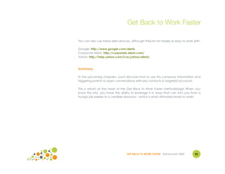 Get Back to Work Faster

You can also use these alert services, although they're not nearly as easy to work with:

Google: http://www.google.com/alerts
Corporate Alerts: http://corporate.alerts.com/
Yahoo: http://help.yahoo.com/l/us/yahoo/alerts/



Summary

In the upcoming chapters, you'll discover how to use this company information and
triggering events to open conversations with key contacts in targeted accounts.

This is what's at the heart of the Get Back to Work Faster methodology! When you
know this info, you have the ability to leverage it in ways that can turn you from a
hungry job seeker to a credible resource – which is what ultimately leads to work!




                                   GET BACK TO WORK FASTER ©Jill Konrath 2009       85
 