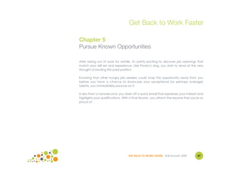 Get Back to Work Faster

Chapter 5
Pursue Known Opportunities

After being out of work for awhile, it's pretty exciting to discover job openings that
match your skill set and experience. Like Pavlov's dog, you start to drool at the very
thought of landing this paid position.

Knowing that other hungry job seekers could snap this opportunity away from you
before you have a chance to showcase your exceptional (or perhaps average)
talents, you immediately pounce on it.

In less than a nanosecond, you dash off a quick email that expresses your interest and
highlights your qualifications. With a final flourish, you attach the resume that you're so
proud of.




                                    GET BACK TO WORK FASTER ©Jill Konrath 2009        87
 