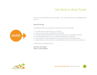 Get Back to Work Faster

          And, if you're like 99% of the job seekers – you used the Gracious Job-Seeker Email
          format:



          Dear Mr./Ms. Big,

          I understand that your company is looking to hire a new (job title).

          •   I've attached my resume for you to review.
          •   I have over (#) years of experience in this field.
          •   I'm hard working, dedicated and (other words you use to describe yourself)
DELETE!   •   My most recent position was as a (fill in the blank) for (company).
          •   I'm confident that my experience would be an asset to your organization.
          •   I'd like to set up a time to discuss my qualifications with you at your convenience.

          I look forward to talking with you.

          Gracious Job Seeker
          Phone | email address




                                                GET BACK TO WORK FASTER ©Jill Konrath 2009      88
 