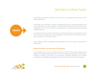 Get Back to Work Faster

        Or perhaps you prefer to make a phone call. If so, you likely left this Gracious Job-
        Seeker Voicemail:



        Mr./Ms. Big. This is Jane Kerry calling. I understand that your company is looking to hire
        a new (job title). I've been working in this field for (#) years and have many of the
        qualifications that you're looking for. Additionally, I'm passionate about providing
        excellent service.
YAWN!
        I would love to set up a time to talk with you about this position in more depth. I know
        that you're a busy person, but would be glad to meet with you at a time that works in
        your schedule. You can reach me at …."



        Stop it already! These messages only get deleted. You don't want to squander this
        opportunity.



        What to Do When You Hear About an Opening

        If you really want to have a chance, then you have to think about things from a
        prospective employer's perspective. He or she is getting bombarded with look-a-like
        resumes or phone calls. Every one that even remotely looks like "just another
        candidate" immediately gets deleted or goes into the humongous pile of resumes.




                                           GET BACK TO WORK FASTER ©Jill Konrath 2009        89
 