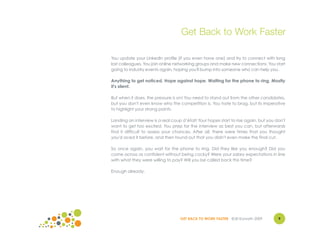 Get Back to Work Faster

You update your LinkedIn profile (if you even have one) and try to connect with long
lost colleagues. You join online networking groups and make new connections. You start
going to industry events again, hoping you'll bump into someone who can help you.

Anything to get noticed. Hope against hope. Waiting for the phone to ring. Mostly
it's silent.

But when it does, the pressure is on! You need to stand out from the other candidates,
but you don't even know who the competition is. You hate to brag, but its imperative
to highlight your strong points.

Landing an interview is a real coup d’état! Your hopes start to rise again, but you don't
want to get too excited. You prep for the interview as best you can, but afterwards
find it difficult to assess your chances. After all, there were times that you thought
you'd aced it before, and then found out that you didn't even make the final cut.

So once again, you wait for the phone to ring. Did they like you enough? Did you
come across as confident without being cocky? Were your salary expectations in line
with what they were willing to pay? Will you be called back this time?

Enough already.




                                   GET BACK TO WORK FASTER ©Jill Konrath 2009        9
 
