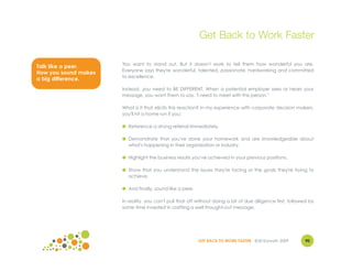 Get Back to Work Faster

                      You want to stand out. But it doesn't work to tell them how wonderful you are.
Talk like a peer.
                      Everyone says they're wonderful, talented, passionate, hardworking and committed
How you sound makes
                      to excellence.
a big difference.
                      Instead, you need to BE DIFFERENT. When a potential employer sees or hears your
                      message, you want them to say, "I need to meet with this person."

                      What is it that elicits this reaction? In my experience with corporate decision makers,
                      you'll hit a home run if you:

                      ● Reference a strong referral immediately.

                      ● Demonstrate that you've done your homework and are knowledgeable about
                        what's happening in their organization or industry.

                      ● Highlight the business results you've achieved in your previous positions.

                      ● Show that you understand the issues they're facing or the goals they're trying to
                        achieve.

                      ● And finally, sound like a peer.

                      In reality, you can't pull that off without doing a bit of due diligence first, followed by
                      some time invested in crafting a well thought-out message.




                                                          GET BACK TO WORK FASTER ©Jill Konrath 2009        90
 
