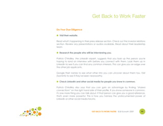 Get Back to Work Faster

Do Your Due Diligence

● Visit their website.

Read what's happening in their press release section. Check out the investor relations
section. Review any presentations or audios available. Read about their leadership
team.

● Research the people who will be interviewing you.

Patrick O'Malley, the LinkedIn expert, suggests that you look up the person you're
hoping to land an interview with before you connect with them. Look them up in
LinkedIn to see if you can find any common interests. This can give you an edge over
the other job applicants.

Google their names to see what other info you can uncover about them too. Visit
ZoomInfo to see if they've been newsworthy.

● Check LinkedIn and other social media for people you know in common.

Patrick O'Malley also says that you can gain an advantage by finding “shared
connections” on the right hand side of their profile. If you know someone in common,
it's one more thing you can talk about. If that person can give you a good reference,
that's even more powerful. This is how you harness the undocumented power of
LinkedIn or other social media forums.




                                  GET BACK TO WORK FASTER ©Jill Konrath 2009      91
 