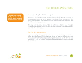 Get Back to Work Faster

                          ● Review how they describe their current position.
Just because you’ve
lost your job, doesn’t
                          Here's how one of my friends talks about her job on LinkedIn: "Directly responsible for
mean you’ve lost your
                          all corporate marketing for XYZ Company including brand development, new
business savvy. Use it!
                          product development, consumer research and strategy, pricing and promotions, and
                          the XYZ membership experience."

                          Knowing what a person is responsible for is helpful in framing your message.
                          Additionally, review their past positions to see what they've accomplished. This helps
                          you find out what they value.



                          Use Your Own Business Smarts

                          If you're struggling to find good information about an organization's goals, objectives,
                          issues and challenges, don't push the panic button yet. While it's always nice to have
                          "for sure" confirmation of a company's strategic direction and growth plan, you can
                          live without it if you tap into your own personal expertise gained during your tenure in
                          the workforce.




                                                            GET BACK TO WORK FASTER ©Jill Konrath 2009        92
 