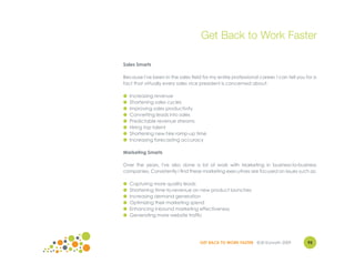 Get Back to Work Faster

Sales Smarts

Because I've been in the sales field for my entire professional career, I can tell you for a
fact that virtually every sales vice president is concerned about:

●   Increasing revenue
●   Shortening sales cycles
●   Improving sales productivity
●   Converting leads into sales
●   Predictable revenue streams
●   Hiring top talent
●   Shortening new hire ramp-up time
●   Increasing forecasting accuracy

Marketing Smarts

Over the years, I've also done a lot of work with Marketing in business-to-business
companies. Consistently I find these marketing executives are focused on issues such as:

●   Capturing more quality leads
●   Shortening time-to-revenue on new product launches
●   Increasing demand generation
●   Optimizing their marketing spend
●   Enhancing inbound marketing effectiveness
●   Generating more website traffic




                                    GET BACK TO WORK FASTER ©Jill Konrath 2009         93
 