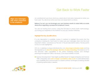 Get Back to Work Faster

                        As a professional, you know what you cared about and were measured on when you
Align your messages
                        had a job. You also know what your boss was expected to achieve.
with what’s important
to the employer.
                        Believe it or not, you can leverage your own business smarts to make fairly accurate
                        deductions regarding a prospective employer's issues.

                        You are not starting from scratch. Using the Get Back to Work Faster methodology,
                        you'll bring your expertise to the forefront of your job creation initiatives.



                        Highlight the Key Qualifications

                        If a job description is available, review it carefully to highlight the points that the
                        company is looking for. You'll want to make sure your messages stress only the most
                        important criteria – and leave out the rest. In the job description below, the key points
                        to focus on are highlighted.

                        XYZ, Inc. is seeking a unique individual who can close larger enterprise deals and has
                        the experience to drive the strategic direction of sales/marketing. The balance of "in
                        the trenches" sales capabilities in the online marketing industry and strategic
                        planning/management skills is necessary. Core responsibilities include:

                        ● Business Development: Take highly qualified leads for larger enterprise and Fortune
                          1000 companies and work a longer consultative sales cycle to build relationships
                          and credibility that consummate in a closed contract; leverage an existing rolodex
                          of existing relationships is desired.



                                                           GET BACK TO WORK FASTER ©Jill Konrath 2009        94
 