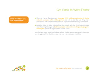Get Back to Work Faster

                       ● Channel Partner Development: Leverage XYZ's existing relationships to further
Think about how you
                         entrench company with existing partners as well as identify and forge new
can be irresistible.
                         partnerships with complementary services, agencies and technology companies.

                       ● Drive the vision for Sales & Marketing: Work closely with the CEO, Sales Manager
                         and Marketing Manager to build a complete sales and marketing strategic go-to-
                         market plan to execute against in the year to come.

                       Now that you know what they're looking for in the job, your challenge is to figure out
                       how to approach the decision maker in a way that makes you irresistible.




                                                         GET BACK TO WORK FASTER ©Jill Konrath 2009      95
 