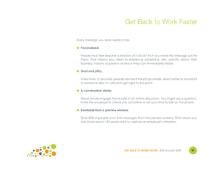 Get Back to Work Faster

Every message you send needs to be:

● Personalized.

  People must feel beyond a shadow of a doubt that you wrote this message just for
  them. That means you need to reference something very specific about their
  business, industry or position to which they can immediately relate.

● Short and pithy.

  In less than 10 seconds, people decide if they'll zap emails, read further or forward it
  to someone else. It's critical to get right to the point.

● A conversation starter.

  Good emails engage the reader in an online discussion. You might ask a question,
  invite the employer to check you out online or set up a time to talk on the phone.

● Readable from a preview window.

  Over 50% of people scan their messages from the preview screens. That means you
  only have about 150 words MAX to capture an employer's attention.




                                   GET BACK TO WORK FASTER ©Jill Konrath 2009        97
 