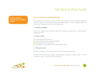 Get Back to Work Faster

Do NOT attach a          The Formula for a Compelling Message
resume to your initial
                         After extensive research on what worked with email, this format yielded the best
email.
                         results for sellers. As a job seeker, that's the position you're in. You're selling yourself – so
                         we want to make sure you do it most effectively.

                         1. Establish credibility

                         Do this by referencing a referral, noting the research you've done or mentioning a
                         triggering event.

                         2. Pique curiosity

                         You can make this happen by:
                         ● Communicating your value proposition.
                         ● Citing results you’ve achieved.
                         ● Conveying an idea relevant to their business needs.

                         3. Close graciously

                         Do this by inviting a non-threatening, but very professional response.

                         Do NOT attach a resume. I repeat, do NOT attach a resume. I repeat again – so that
                         I'm sure you get it – do NOT attach a resume.




                                                               GET BACK TO WORK FASTER ©Jill Konrath 2009            98
 