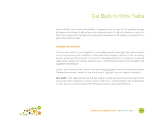 Get Back to Work Faster

Why not? Because that immediately categorizes you as one of the gazillion hungry
job seekers out there. It will not earn you brownie points. It will not make you stand out
from the crowd. But it will get your message forwarded to HR where you're put into a
pile with everyone else.



Evolution of an Email

It takes hard work to pull together a compelling email message that demonstrates
your competence and credibility at the same time it evokes curiosity. In the upcoming
pages, you'll see the evolution of an email message written to a company where the
seller knows about an existing opening and is attempting to start a conversation with
a potential employer.

As you read these emails, notice how the messaging gets more and more focused to
the decision-maker's needs at the same time it highlights the job seeker's strengths.

First Draft: In this 208-word email, the job seeker is really excited about the opportunity
and wants the employer to know what a star he is. Unfortunately, the exuberance
comes across as pushy hype rather than business-focused competence.




                                    GET BACK TO WORK FASTER ©Jill Konrath 2009        99
 
