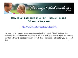 How to Get Back With an Ex Fast - These 3 Tips Will  Get You on Your Way http://www.learnhowtogetyourexback.info OK, so you just recently broke up with your boyfriend or girlfriend. And you find yourself pining for them and you want to get back with your ex fast. If you are looking for the best way to get back with an ex fast, then I have some advice for you to do just that. 