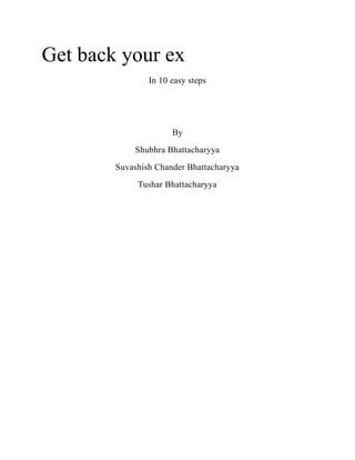 Get back your ex
                In 10 easy steps




                      By
            Shubhra Bhattacharyya
        Suvashish Chander Bhattacharyya
             Tushar Bhattacharyya
 