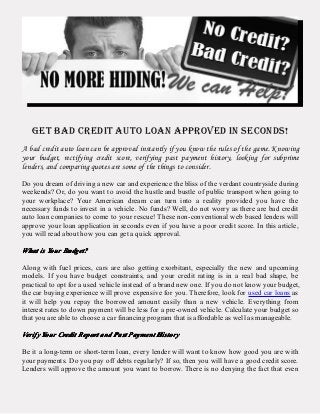 GET BAD CREDIT AUTO LOAN APPROVED IN SECONDS!
A bad credit auto loan can be approved instantly if you know the rules of the game. Knowing
your budget, rectifying credit score, verifying past payment history, looking for subprime
lenders, and comparing quotes are some of the things to consider.
Do you dream of driving a new car and experience the bliss of the verdant countryside during
weekends? Or, do you want to avoid the hustle and bustle of public transport when going to
your workplace? Your American dream can turn into a reality provided you have the
necessary funds to invest in a vehicle. No funds? Well, do not worry as there are bad credit
auto loan companies to come to your rescue! These non-conventional web based lenders will
approve your loan application in seconds even if you have a poor credit score. In this article,
you will read about how you can get a quick approval.
WhatWhatWhatWhat isisisis YourYourYourYour Budget?Budget?Budget?Budget?
Along with fuel prices, cars are also getting exorbitant, especially the new and upcoming
models. If you have budget constraints, and your credit rating is in a real bad shape, be
practical to opt for a used vehicle instead of a brand new one. If you do not know your budget,
the car buying experience will prove expensive for you. Therefore, look for used car loans as
it will help you repay the borrowed amount easily than a new vehicle. Everything from
interest rates to down payment will be less for a pre-owned vehicle. Calculate your budget so
that you are able to choose a car financing program that is affordable as well as manageable.
VerifyVerifyVerifyVerify YourYourYourYour CreditCreditCreditCredit ReportReportReportReport andandandand PastPastPastPast PaymentPaymentPaymentPayment HistoryHistoryHistoryHistory
Be it a long-term or short-term loan, every lender will want to know how good you are with
your payments. Do you pay off debts regularly? If so, then you will have a good credit score.
Lenders will approve the amount you want to borrow. There is no denying the fact that even
 