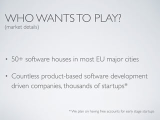 WHO WANTSTO PLAY?
• 50+ software houses in most EU major cities
• Countless product-based software development
driven companies, thousands of startups*
* We plan on having free accounts for early stage startups
(market details)
 