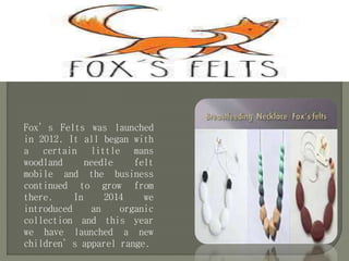 Fox’s Felts was launched
in 2012. It all began with
a certain little mans
woodland needle felt
mobile and the business
continued to grow from
there. In 2014 we
introduced an organic
collection and this year
we have launched a new
children’s apparel range.
 