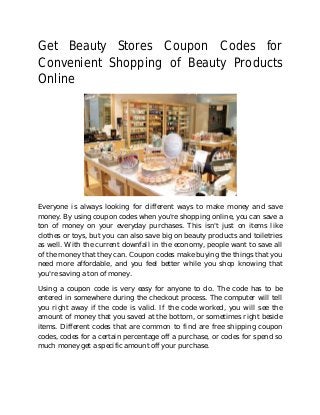 Get Beauty Stores Coupon Codes for
Convenient Shopping of Beauty Products
Online
Everyone is always looking for different ways to make money and save
money. By using coupon codes when you're shopping online, you can save a
ton of money on your everyday purchases. This isn't just on items like
clothes or toys, but you can also save big on beauty products and toiletries
as well. With the current downfall in the economy, people want to save all
of the money that they can. Coupon codes make buying the things that you
need more affordable, and you feel better while you shop knowing that
you're saving a ton of money.
Using a coupon code is very easy for anyone to do. The code has to be
entered in somewhere during the checkout process. The computer will tell
you right away if the code is valid. If the code worked, you will see the
amount of money that you saved at the bottom, or sometimes right beside
items. Different codes that are common to find are free shipping coupon
codes, codes for a certain percentage off a purchase, or codes for spend so
much money get a specific amount off your purchase.
 