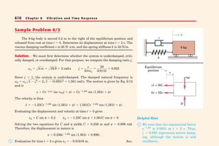 610 Chapter 8 Vibration and Time Response 
Sample Problem 8/2 
The 8-kg body is moved 0.2 m to the right of the equilibrium position and 
released from rest at time t  0. Determine its displacement at time t  2 s. The 
viscous damping coefficient c is 20 N s/m, 
and the spring stiffness k is 32 N/m. 
Solution. We must first determine whether the system is underdamped, criti-cally 
damped, or overdamped. For that purpose, we compute the damping ratio . 
n  k/m  32/8  2 rad/s   c 
2mn 
 20 
2(8)(2) 
 0.625 
Since   1, the system is underdamped. The damped natural frequency is 
 1  2  21  (0.625)2 
dn 1.561 rad/s. The motion is given by Eq. 8/12 
and is 
x  Cent sin (dt  )  Ce1.25t sin (1.561t  ) 
The velocity is then 
x˙  1.25Ce1.25t sin (1.561t  )  1.561Ce1.25t cos (1.561t  ) 
Evaluating the displacement and velocity at time t  0 gives 
x0  C sin   0.2 x˙0  1.25C sin   1.561C cos   0 
Solving the two equations for C and  yields C  0.256 m and   0.896 rad. 
Therefore, the displacement in meters is 
x  0.256e1.25t sin (1.561t  0.896) 
Evaluation for time t  2 s gives x20.01616 m. Ans. 
k 
x 
c 
8 kg 
x 
Equilibrium 
position 
mg 
N 
· 
cx · 
= 20x kx = 32x 
 
Helpful Hint 
 We note that the exponential factor 
e1.25t is 0.0821 at t  2 s. Thus, 
  0.625 represents severe damp-ing, 
although the motion is still 
oscillatory. 
 