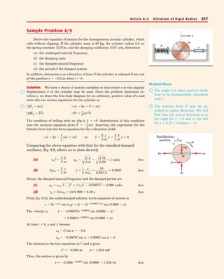 Sample Problem 8/9 
Derive the equation of motion for the homogeneous circular cylinder, which 
rolls without slipping. If the cylinder mass is 50 kg, the cylinder radius 0.5 m, 
the spring constant 75 N/m, and the damping coefficient 10 determine 
(a) the undamped natural frequency 
(b) the damping ratio 
(c) the damped natural frequency 
(d) the period of the damped system. 
In addition, determine x as a function of time if the cylinder is released from rest 
at the position x0.2 m when t  0. 
Solution. We have a choice of motion variables in that either x or the angular 
displacement 	 of the cylinder may be used. Since the problem statement in-volves 
x, we draw the free-body diagram for an arbitrary, positive value of x and 
write the two motion equations for the cylinder as 
[ΣFx  m¨x] c˙x  kx  F  m¨x 
¨x r	¨. 
The condition of rolling with no slip is  Substitution of this condition 
into the moment equation gives F  Inserting this expression for the 
friction force into the force equation for the x-direction yields 
12 
Comparing the above equation with that for the standard damped 
oscillator, Eq. 8/9, allows us to state directly 
(a) Ans. 
2n  2 
c 
m 
  1 
c 
mn 
 10 
3(50)(1) 
(b) Ans. 
3 
3 
 0.0667 
Hence, the damped natural frequency and the damped period are 
(c) d  n1  2  (1)1  (0.0667)2  0.998 rad/s 
Ans. 
(d) Ans. 
d  2/d  2/0.998  6.30 s 
From Eq. 8/12, the underdamped solution to the equation of motion is 
x  Cent sin (dt  )  Ce(0.0667)(1)t sin (0.998t  ) 
The velocity is ˙x  0.0667Ce0.0667t sin (0.998t  ) 
x˙ 
 0.998Ce0.0667t cos (0.998t  ) 
At time t  0, x and become 
x0  C sin   0.2 
x˙0  0.0667C sin   0.998C cos   0 
The solution to the two equations in C and  gives 
C  0.200 m   1.504 rad 
Thus, the motion is given by 
x  0.200e0.0667t sin (0.998t  1.504) m Ans. 
n 
2  2 
3 
k 
m 
cx˙  kx  1 
2 
mx¨  mx¨ or x¨  2 
3 
c 
m 
x˙  2 
3 
k 
m 
x  0 
 
mx¨. 
Fr  12 
[ΣMG  I 	¨] mr2 	¨ 
N s/m, 
Article 8/4 Vibration of Rigid Bodies 637 
 
 
x 
m 
k r c 
Helpful Hints 
 The angle 	 is taken positive clock-wise 
to be kinematically consistent 
 The friction force F may be as-sumed 
in either direction. We will 
find that the actual direction is to 
the right for x  0 and to the left 
for x  0; F  0 when x  0. 
F 
mg 
O 
N 
with x. 
Equilibrium 
position 
x 
+θ 
kx cx· 
n 2 
3 
k 
m 2 
3 
75 
50  1 rad/s 
 