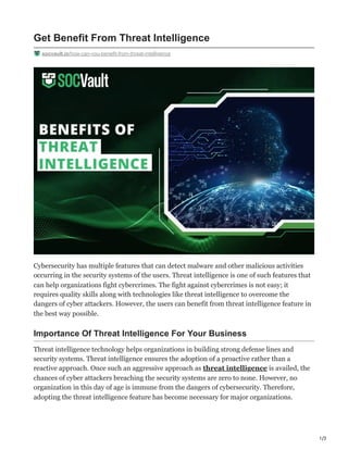 1/3
Get Benefit From Threat Intelligence
socvault.io/how-can-you-benefit-from-threat-intelligence
Cybersecurity has multiple features that can detect malware and other malicious activities
occurring in the security systems of the users. Threat intelligence is one of such features that
can help organizations fight cybercrimes. The fight against cybercrimes is not easy; it
requires quality skills along with technologies like threat intelligence to overcome the
dangers of cyber attackers. However, the users can benefit from threat intelligence feature in
the best way possible.
Importance Of Threat Intelligence For Your Business
Threat intelligence technology helps organizations in building strong defense lines and
security systems. Threat intelligence ensures the adoption of a proactive rather than a
reactive approach. Once such an aggressive approach as threat intelligence is availed, the
chances of cyber attackers breaching the security systems are zero to none. However, no
organization in this day of age is immune from the dangers of cybersecurity. Therefore,
adopting the threat intelligence feature has become necessary for major organizations.
 