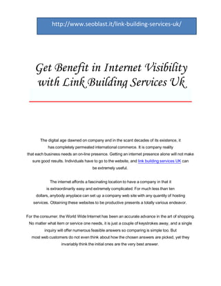 http://www.seoblast.it/link-building-services-uk/




  Get Benefit in Internet Visibility
  with Link Building Services Uk
 _________________________


       The digital age dawned on company and in the scant decades of its existence, it
            has completely permeated international commerce. It is company reality
that each business needs an on-line presence. Getting an internet presence alone will not make
   sure good results. Individuals have to go to the website, and link building services UK can
                                      be extremely useful.


             The internet affords a fascinating location to have a company in that it
           is extraordinarily easy and extremely complicated. For much less than ten
     dollars, anybody anyplace can set up a company web site with any quantity of hosting
   services. Obtaining these websites to be productive presents a totally various endeavor.


For the consumer, the World Wide Internet has been an accurate advance in the art of shopping.
 No matter what item or service one needs, it is just a couple of keystrokes away, and a single
          inquiry will offer numerous feasible answers so comparing is simple too. But
  most web customers do not even think about how the chosen answers are picked, yet they
                   invariably think the initial ones are the very best answer.
 