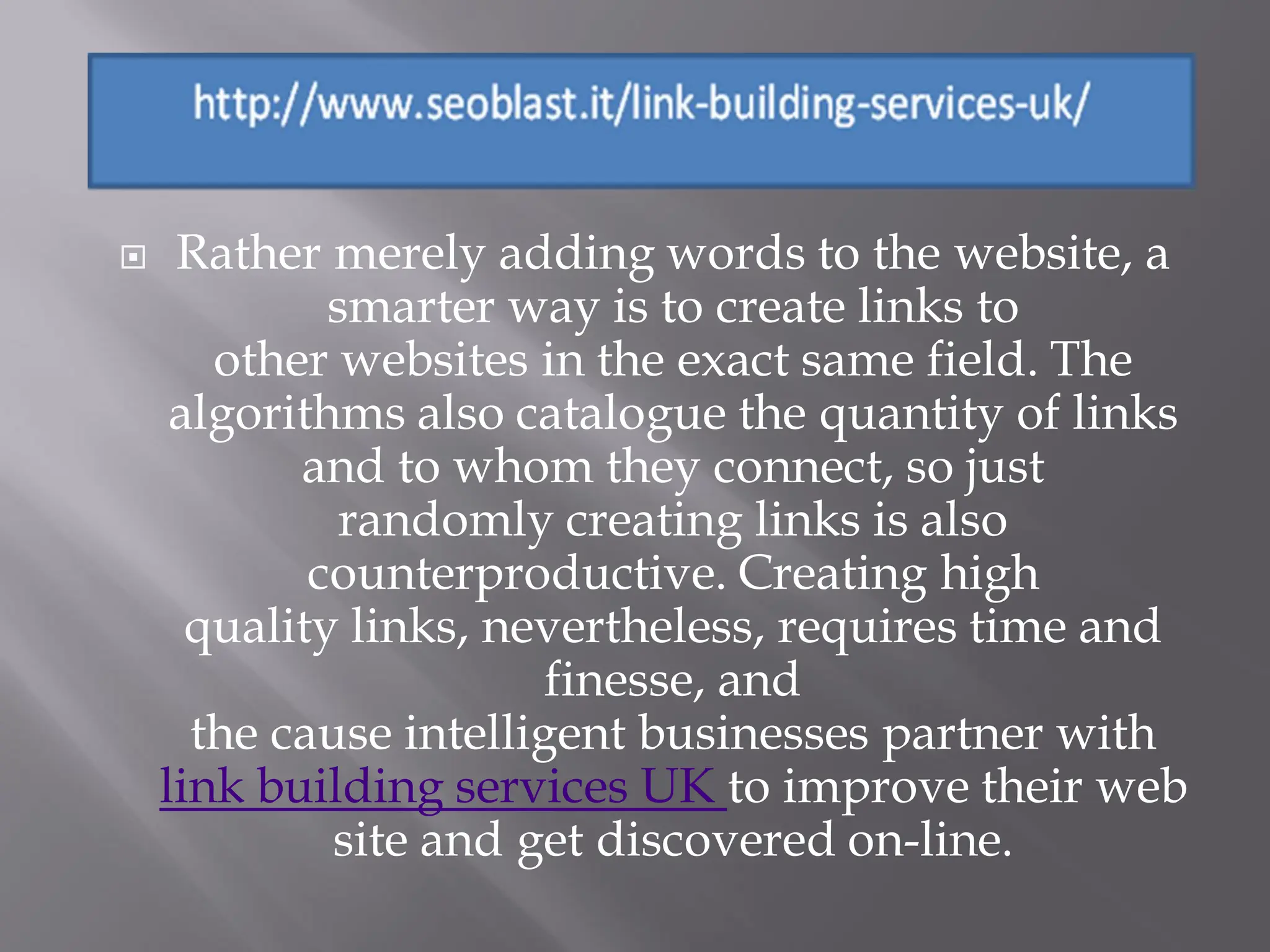     Rather merely adding words to the website, a
             smarter way is to create links to
       other websites in the exact same field. The
     algorithms also catalogue the quantity of links
           and to whom they connect, so just
              randomly creating links is also
            counterproductive. Creating high
      quality links, nevertheless, requires time and
                        finesse, and
      the cause intelligent businesses partner with
    link building services UK to improve their web
             site and get discovered on-line.
 